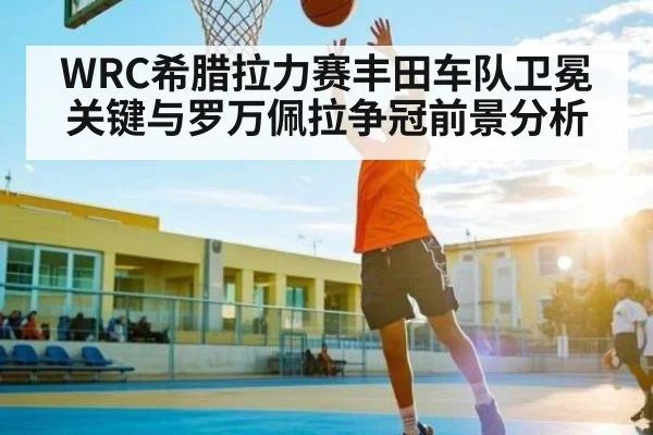 WRC希腊拉力赛丰田车队卫冕关键与罗万佩拉争冠前景分析 | kaiyun