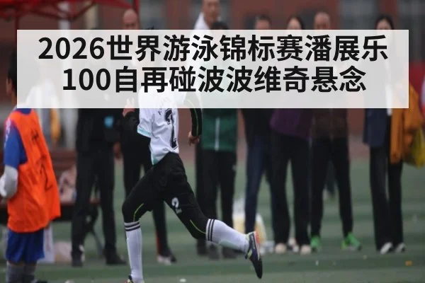 2026世界游泳锦标赛潘展乐100自再碰波波维奇悬念