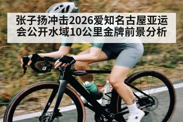 张子扬冲击2026爱知名古屋亚运会公开水域10公里金牌前景分析